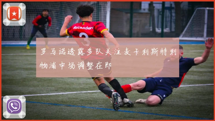罗马诺透露多队关注麦卡利斯特利物浦中场调整在即