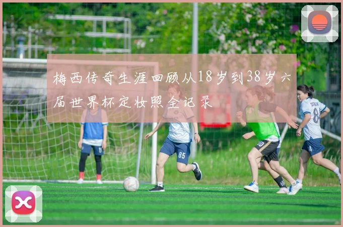 梅西传奇生涯回顾从18岁到38岁六届世界杯定妆照全记录