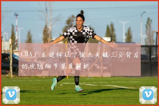 CBA广东逆转辽宁徐杰关键三分背后的攻防细节深度解析