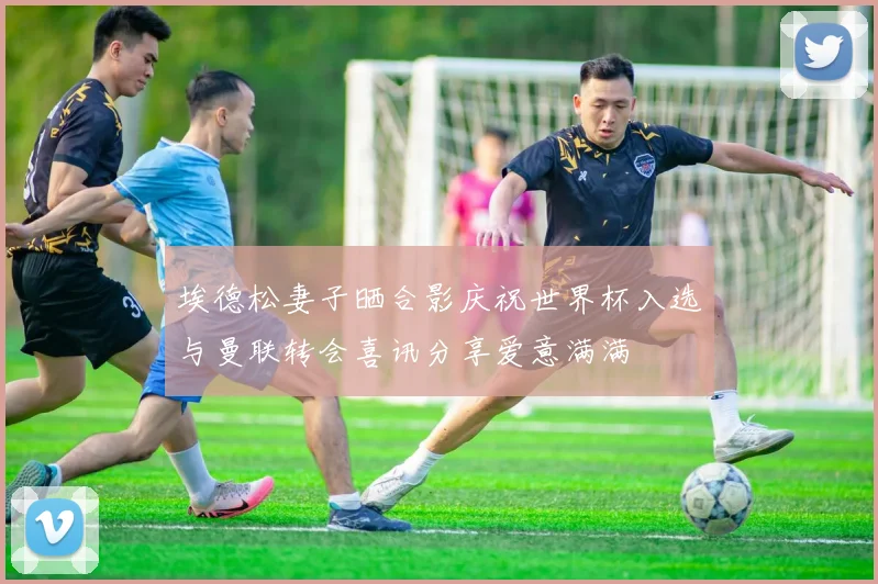 埃德松妻子晒合影庆祝世界杯入选与曼联转会喜讯分享爱意满满