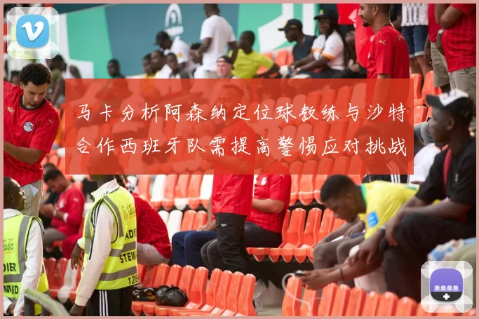 马卡分析阿森纳定位球教练与沙特合作西班牙队需提高警惕应对挑战