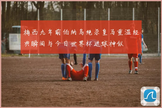 梅西九年前伯纳乌绝杀皇马重温经典瞬间与今日世界杯进球神似