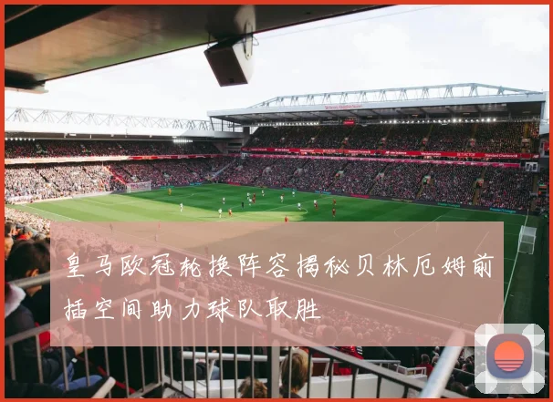 皇马欧冠轮换阵容揭秘贝林厄姆前插空间助力球队取胜