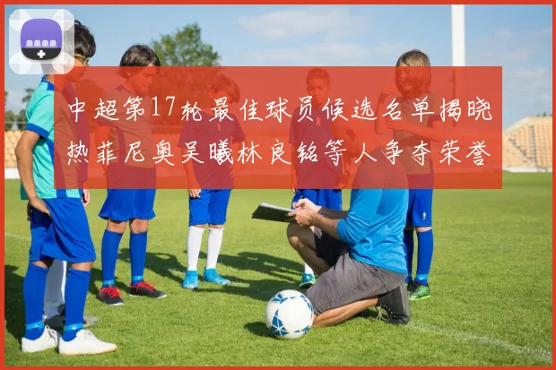 中超第17轮最佳球员候选名单揭晓热菲尼奥吴曦林良铭等人争夺荣誉