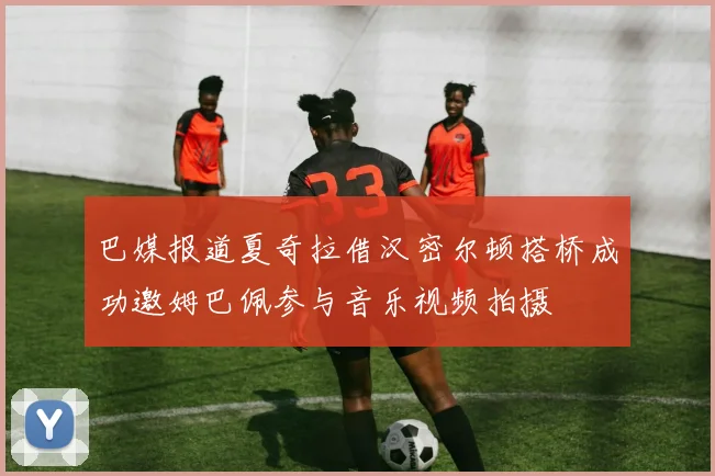 巴媒报道夏奇拉借汉密尔顿搭桥成功邀姆巴佩参与音乐视频拍摄