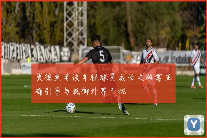 莫德里奇谈年轻球员成长之路需正确引导与抵御外界干扰