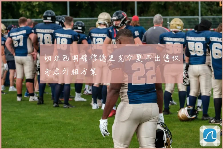 切尔西明确穆德里克今夏不出售仅考虑外租方案