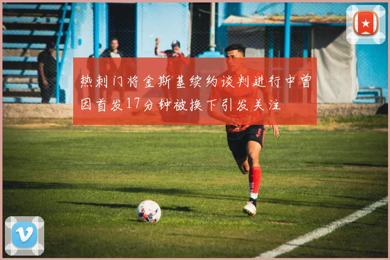 热刺门将金斯基续约谈判进行中曾因首发17分钟被换下引发关注