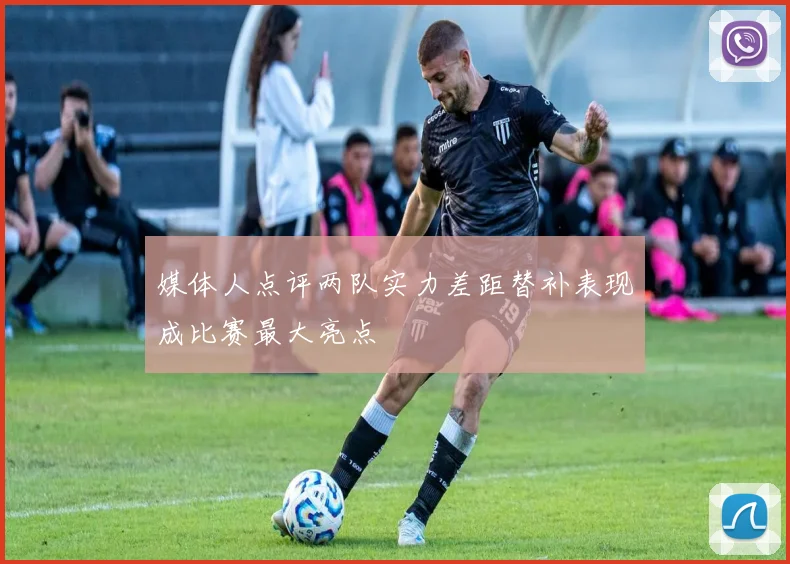 媒体人点评两队实力差距替补表现成比赛最大亮点