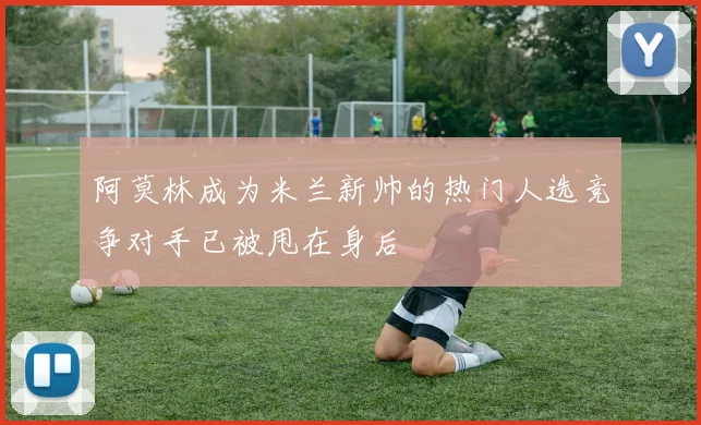 阿莫林成为米兰新帅的热门人选竞争对手已被甩在身后