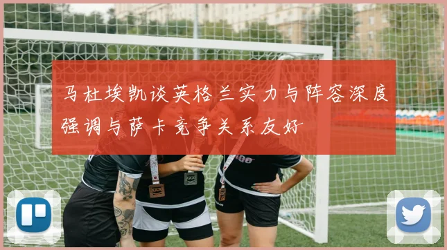 马杜埃凯谈英格兰实力与阵容深度强调与萨卡竞争关系友好