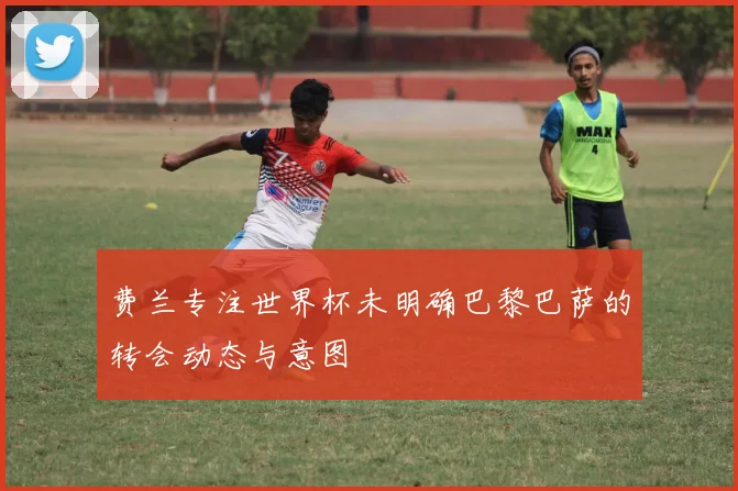 费兰专注世界杯未明确巴黎巴萨的转会动态与意图