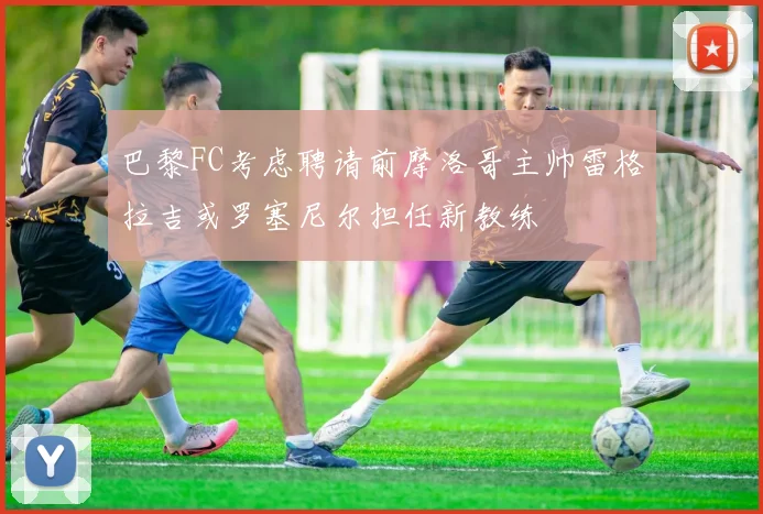 巴黎FC考虑聘请前摩洛哥主帅雷格拉吉或罗塞尼尔担任新教练
