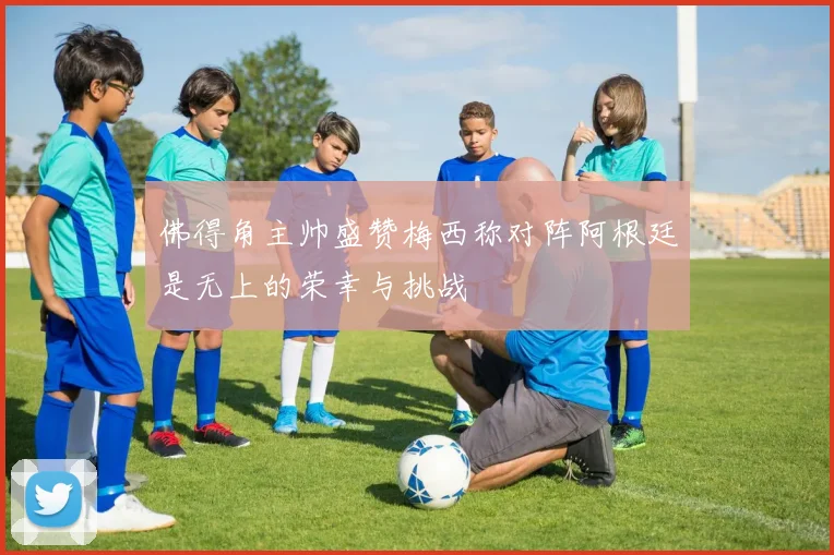 佛得角主帅盛赞梅西称对阵阿根廷是无上的荣幸与挑战