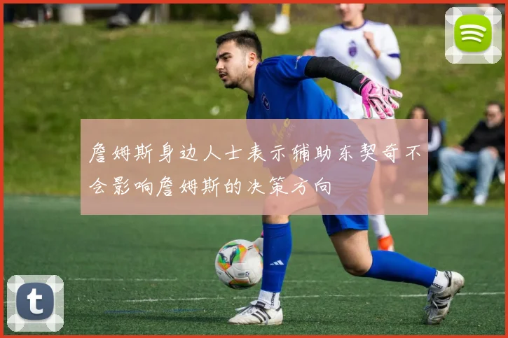 詹姆斯身边人士表示辅助东契奇不会影响詹姆斯的决策方向